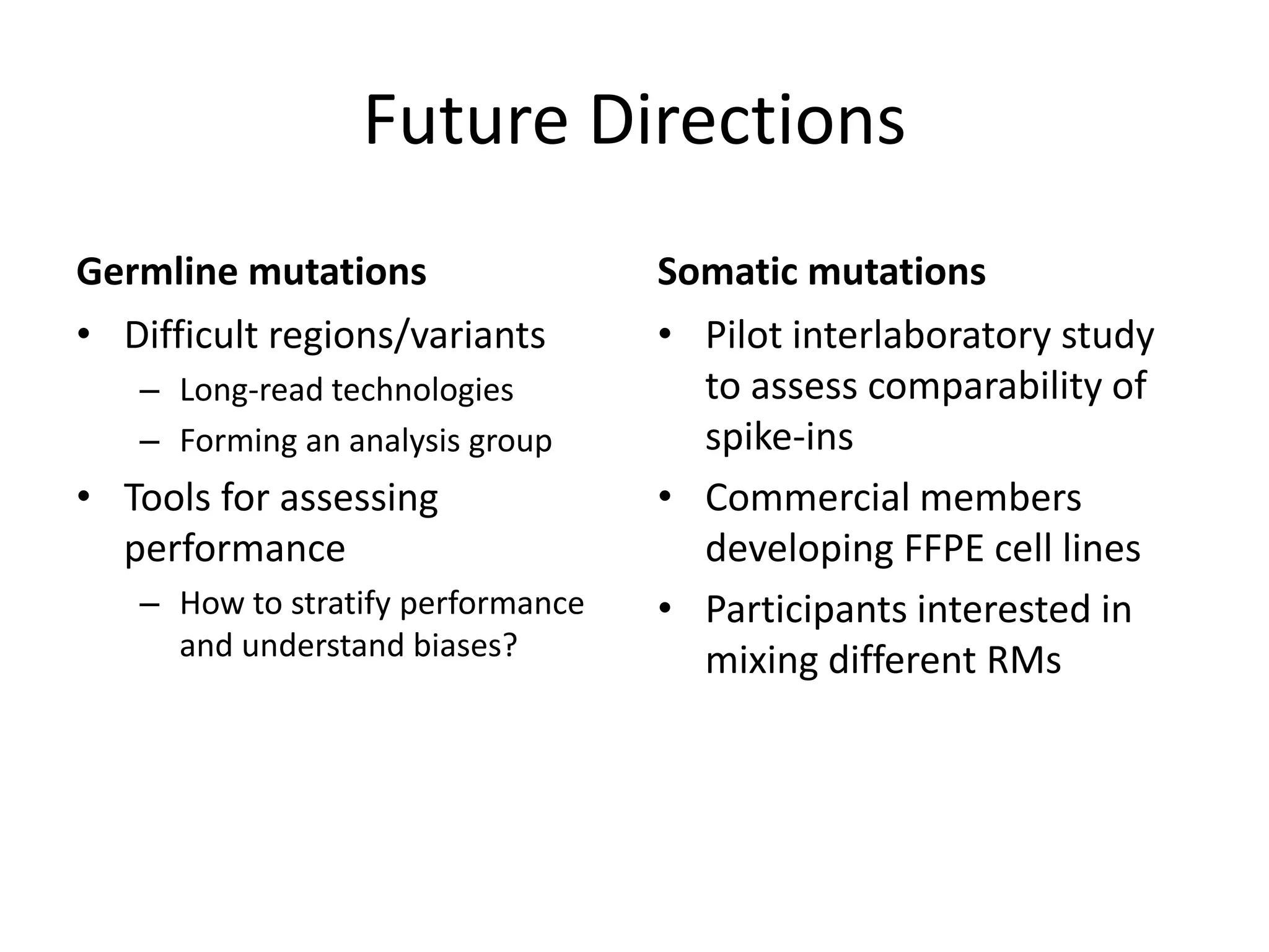 Future Directions
Germline mutations
• Difficult regions/variants
– Long-read technologies
– Forming an analysis group
• Tools for assessing
performance
– How to stratify performance
and understand biases?
Somatic mutations
• Pilot interlaboratory study
to assess comparability of
spike-ins
• Commercial members
developing FFPE cell lines
• Participants interested in
mixing different RMs
 