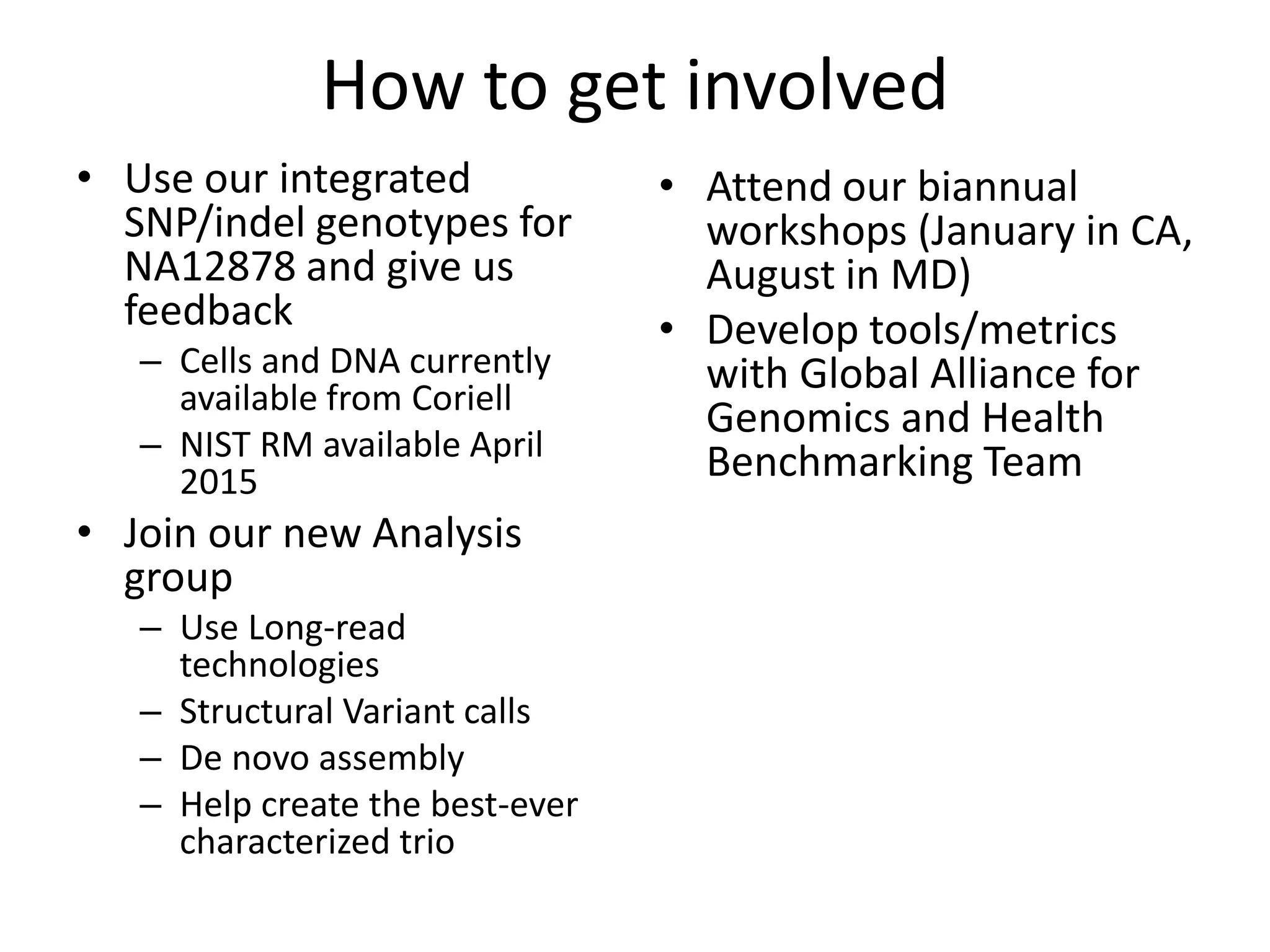 How to get involved
• Use our integrated
SNP/indel genotypes for
NA12878 and give us
feedback
– Cells and DNA currently
available from Coriell
– NIST RM available April
2015
• Join our new Analysis
group
– Use Long-read
technologies
– Structural Variant calls
– De novo assembly
– Help create the best-ever
characterized trio
• Attend our biannual
workshops (January in CA,
August in MD)
• Develop tools/metrics
with Global Alliance for
Genomics and Health
Benchmarking Team
 