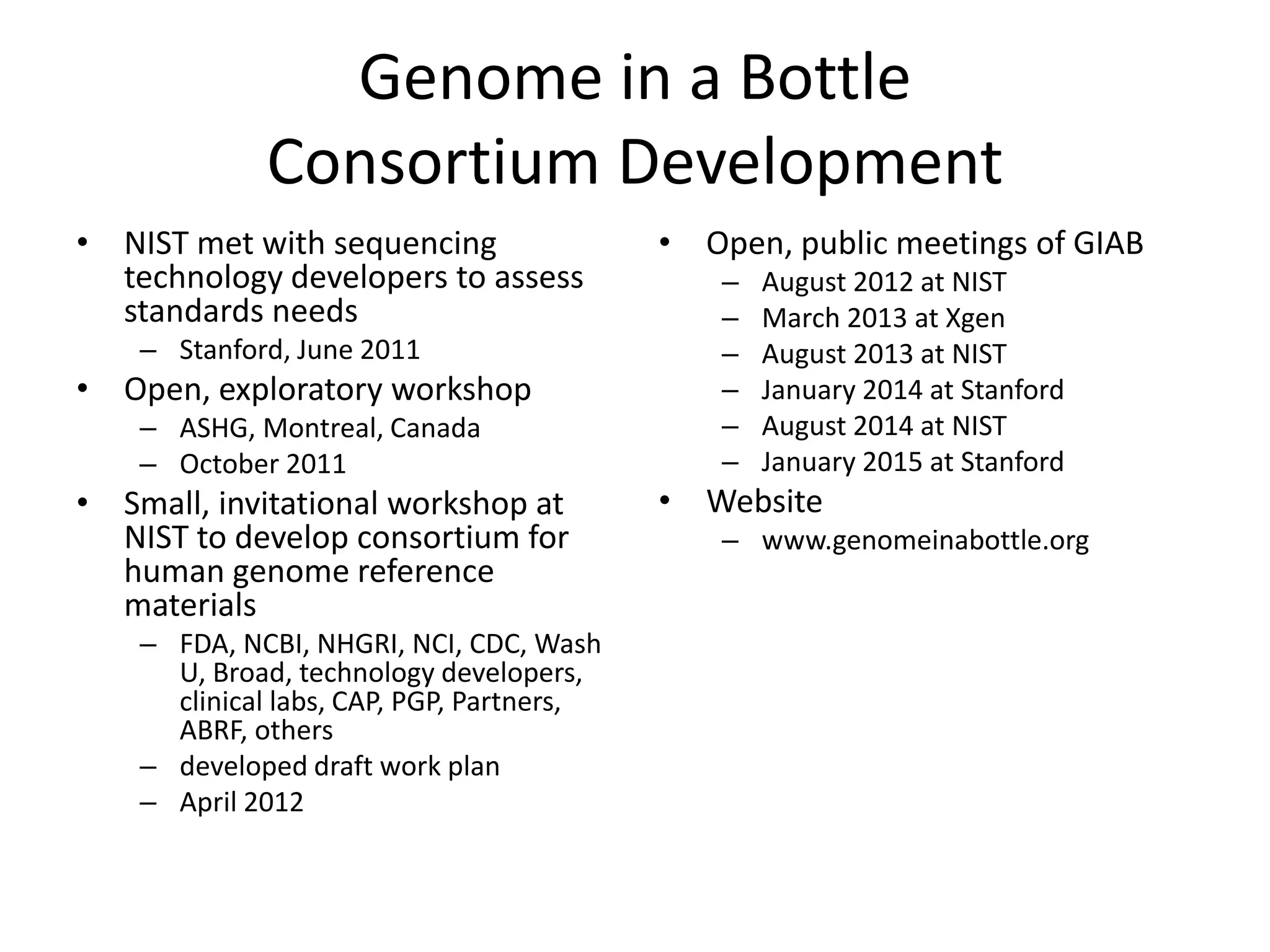 Genome in a Bottle
Consortium Development
• NIST met with sequencing
technology developers to assess
standards needs
– Stanford, June 2011
• Open, exploratory workshop
– ASHG, Montreal, Canada
– October 2011
• Small, invitational workshop at
NIST to develop consortium for
human genome reference
materials
– FDA, NCBI, NHGRI, NCI, CDC, Wash
U, Broad, technology developers,
clinical labs, CAP, PGP, Partners,
ABRF, others
– developed draft work plan
– April 2012
• Open, public meetings of GIAB
– August 2012 at NIST
– March 2013 at Xgen
– August 2013 at NIST
– January 2014 at Stanford
– August 2014 at NIST
– January 2015 at Stanford
• Website
– www.genomeinabottle.org
 