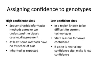 Assigning confidence to genotypes
High-confidence sites
• Sequencing/bioinformatics
methods agree or we
understand the biases
causing disagreement
• At least some methods have
no evidence of bias
• Inherited as expected
Less confident sites
• In a region known to be
difficult for current
technologies
• State reasons for lower
confidence
• If a site is near a low
confidence site, make it low
confidence
 