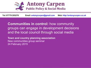 Antony Carpen
Public Policy & Social Media
Tel: 07779 205270 Email: antonycarpen@gmail.com Web: http://antonycarpen.co.uk
Communities in control: how community
groups can engage in development decisions
and the local council through social media
Town and country planning association
New communities group seminar
24 February 2015
 