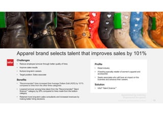 13Copyright © 2013. Infor. All Rights Reserved. www.infor.com@Infor_HCM #RightChoice Copyright © 2014. Infor. All Rights Reserved. www.infor.com 13
Challenges
• Reduce employee turnover through better quality of hires
• Improve sales results
• Nurture long-term careers
• Target position: Sales associate
Benefits
• “Recommended” hires increased their Average Dollars Sold (ADS) by 101%
compared to hires from the other three categories
• Lowered turnover among hires taken from the “Recommended” Talent
Science™ category by 20% compared to hires made from the bottom
category
• Retained more long-term sales consultants and increased revenues by
making better hiring decisions
Profile
• Retail industry
• A leading specialty retailer of women's apparel and
accessories
• Seeks associates who will have an impact on the
business and advance their careers
Solution
• Infor® Talent Science™
Apparel brand selects talent that improves sales by 101%
 