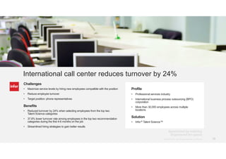 15Copyright © 2013. Infor. All Rights Reserved. www.infor.com@Infor_HCM #RightChoice Copyright © 2014. Infor. All Rights Reserved. www.infor.com 15
Profile
• Professional services industry
• International business process outsourcing (BPO)
corporation
• More than 30,000 employees across multiple
locations
Solution
• Infor® Talent Science™
International call center reduces turnover by 24%
Challenges
• Maximize service levels by hiring new employees compatible with the position
• Reduce employee turnover
• Target position: phone representatives
Benefits
• Reduced turnover by 24% when selecting employees from the top two
Talent Science categories
• 37.8% lower turnover rate among employees in the top two recommendation
categories during the first 4-6 months on the job
• Streamlined hiring strategies to gain better results
 