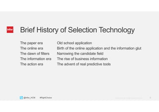 5Copyright © 2013. Infor. All Rights Reserved. www.infor.com@Infor_HCM #RightChoice
Brief History of Selection Technology
The paper era Old school application
The online era Birth of the online application and the information glut
The dawn of filters Narrowing the candidate field
The information era The rise of business information
The action era The advent of real predictive tools
 