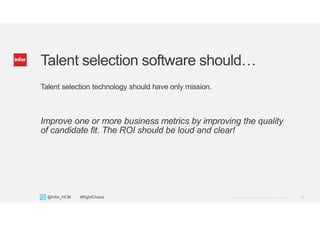 6Copyright © 2013. Infor. All Rights Reserved. www.infor.com@Infor_HCM #RightChoice
Talent selection software should…
Talent selection technology should have only mission.
Improve one or more business metrics by improving the quality
of candidate fit. The ROI should be loud and clear!
 