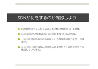SDNが何をするのか確認しよう
¤  SDN技術はすでに⾊色々なところで使われ始めている模様。
¤  GoogleのWANはOpenFlowで組まれているとの話。
¤  「SDNは何のためにあるのか？」その答えは各ベンダーも模
索索中。
¤  ここでは「SDNはなんのためにあるのか？」の解答例例を⼀一つ
確認していく予定。
3
 