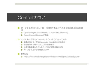 Contrailナウい
¤  オープン系のSDNコントローラは⾊色々あるけれどよく⾒見見かける⼆二⼤大巨頭
は
¤  Open Daylight (CiscoのSDNコントローラもODLベース)
¤  Open Contrail (Juniperが買収)
¤  ⽐比べてみたら割とContrailはナウい作りになっていた
¤  装置のコンフィグはCassandra (NoSQL DB)に永続化
¤  部品間のメッセージバスにRedisを使う
¤  ⽔水平分散配備したコントローラのIP経路路共有にiBGP
¤  オーバレイエッジの制御にXMPP
¤  参考URL
¤  http://www.juniper.net/jp/jp/local/pdf/whitepapers/2000535-jp.pdf
34
 