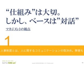 11Copyright © 認定特定非営利活動法人 カタリバ All rights reserved.
仕組み は大切。        
しかし、ベースは 対話
マネジメントの観点
人事制度とは、人に関するコミュニケーションの取決め。弊害も
1
 