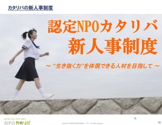 16Copyright © 認定特定非営利活動法人 カタリバ All rights reserved.
16
認定NPOカタリバ
新人事制度
∼ “生き抜く力”を体現できる人材を目指して 	
カタリバの新人事制度
 