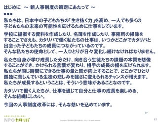 17Copyright © 認定特定非営利活動法人 カタリバ All rights reserved.
17
はじめに ∼ 新人事制度の策定にあたって ∼
■ ■ ■
私たちは、日本中の子どもたちの「生き抜く力」を高め、一人でも多くの
子どもたちの未来の可能性を広げるために仕事をしています。
学校に提案する資料を作成したり、名簿を作成したり、事務所の掃除を
することでさえも、カタリバで働く私たちの仕事は、いつかどこかでカタリバと
出会った子どもたちの成長につながっているのです。
そんな私たちの使命として、一人ひとりが日々変化し続けなければなりません。
私たち自身が学び成長した分だけ、向き合う生徒たちの課題の本質を想像
することができ、かけられる言葉が変わり、相手の成長の幅を広げられます。
私たちが同じ時間にできる仕事の量と質が向上することで、どこかでひとり
孤独に苦しんでいる生徒の悲しみを強さに変えられるチャンスが増えます。
私たちが成長するということは、そういう意味があることなのです。
カタリバで働く人たちが、仕事を通じて自分と仕事の成長を楽しめる、
そんな組織にしたい。
今回の人事制度改革には、そんな想いを込めています。
 