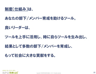20Copyright © 認定特定非営利活動法人 カタリバ All rights reserved.
制度（仕組み）は、
あなたの部下/メンバー育成を助けるツール。
良いリーダーは、
ツールを上手に活用し、時に自らツールを生み出し、
結果として多数の部下/メンバーを育成し、
もって社会に大きな貢献をする。
 