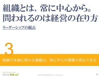 21Copyright © 認定特定非営利活動法人 カタリバ All rights reserved.
組織とは、常に中心から。
問われるのは経営の在り方
リーダーシップの観点
組織の末端に現れる課題は、常に中心の課題の表出である
3
 