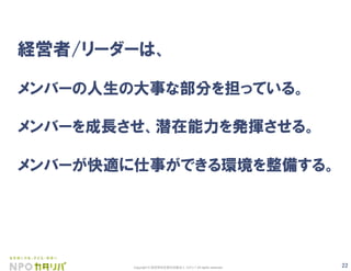 22Copyright © 認定特定非営利活動法人 カタリバ All rights reserved.
経営者/リーダーは、
メンバーの人生の大事な部分を担っている。
メンバーを成長させ、潜在能力を発揮させる。
メンバーが快適に仕事ができる環境を整備する。
 