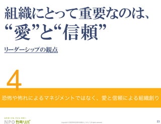 23Copyright © 認定特定非営利活動法人 カタリバ All rights reserved.
組織にとって重要なのは、
愛 と 信頼
リーダーシップの観点
恐怖や怖れによるマネジメントではなく、愛と信頼による組織創り
4
 