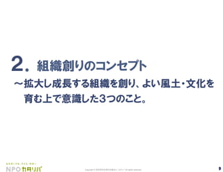 9Copyright © 認定特定非営利活動法人 カタリバ All rights reserved. 9	
２．組織創りのコンセプト
∼拡大し成長する組織を創り、よい風土・文化を
  育む上で意識した３つのこと。
 