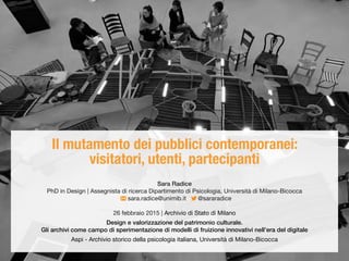 Il mutamento dei pubblici contemporanei:
visitatori, utenti, partecipanti
Sara Radice
PhD in Design | Assegnista di ricerca Dipartimento di Psicologia, Università di Milano-Bicocca
sara.radice@unimib.it @sararadice
26 febbraio 2015 | Archivio di Stato di Milano
Design e valorizzazione del patrimonio culturale.
Gli archivi come campo di sperimentazione di modelli di fruizione innovativi nell’era del digitale
Aspi - Archivio storico della psicologia italiana, Università di Milano-Bicocca
 