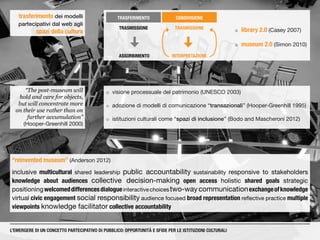 TRASFERIMENTO
ASSORBIMENTO
TRASMISSIONE
INTERPRETAZIONE
CONDIVISIONE
TRASMISSIONE
trasferimento dei modelli
partecipativi dal web agli
spazi della cultura ¡¡  library 2.0 (Casey 2007)
¡¡  museum 2.0 (Simon 2010)
¡¡ visione processuale del patrimonio (UNESCO 2003)
¡¡ adozione di modelli di comunicazione “transazionali” (Hooper-Greenhill 1995)
¡¡ istituzioni culturali come “spazi di inclusione” (Bodo and Mascheroni 2012)
“The post-museum will
hold and care for objects,
but will concentrate more
on their use rather than on
further accumulation”
(Hooper-Greenhill 2000)
“reinvented museum” (Anderson 2012)
inclusive multicultural shared leadership public accountability sustainability responsive to stakeholders
knowledge about audiences collective decision-making open access holistic shared goals strategic
positioningwelcomeddifferencesdialogueinteractivechoicestwo-waycommunicationexchangeofknowledge
virtual civic engagement social responsibility audience focused broad representation reflective practice multiple
viewpoints knowledge facilitator collective accountability
L’EMERGERE DI UN CONCETTO PARTECIPATIVO DI PUBBLICO: OPPORTUNITÀ E SFIDE PER LE ISTITUZIONI CULTURALI
 
