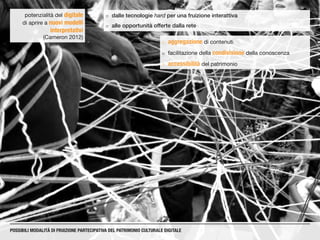 ¡¡ dalle tecnologie hard per una fruizione interattiva
¡¡ alle opportunità offerte dalla rete
potenzialità del digitale
di aprire a nuovi modelli
interpretativi
(Cameron 2012)
POSSIBILI MODALITÀ DI FRUIZIONE PARTECIPATIVA DEL PATRIMONIO CULTURALE DIGITALE
¡¡ aggregazione di contenuti
¡¡ facilitazione della condivisione della conoscenza
¡¡ accessibilità del patrimonio
 