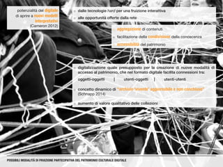 ¡¡ dalle tecnologie hard per una fruizione interattiva
¡¡ alle opportunità offerte dalla rete
¡¡ aggregazione di contenuti
¡¡ facilitazione della condivisione della conoscenza
¡¡ accessibilità del patrimonio
potenzialità del digitale
di aprire a nuovi modelli
interpretativi
(Cameron 2012)
¡¡ digitalizzazione quale presupposto per la creazione di nuove modalità di
accesso al patrimonio, che nel formato digitale facilita connessioni tra:
oggetti-oggetti	|	utenti-oggetti	|	utenti-utenti
¡¡ concetto dinamico di “archivio ‘vivente’ aggiornabile e non conchiuso”
(Schnapp 2014)
¡¡ aumento di valore qualitativo delle collezioni
POSSIBILI MODALITÀ DI FRUIZIONE PARTECIPATIVA DEL PATRIMONIO CULTURALE DIGITALE
 