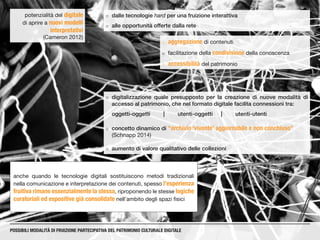 ¡¡ dalle tecnologie hard per una fruizione interattiva
¡¡ alle opportunità offerte dalla rete
potenzialità del digitale
di aprire a nuovi modelli
interpretativi
(Cameron 2012)
anche quando le tecnologie digitali sostituiscono metodi tradizionali
nella comunicazione e interpretazione dei contenuti, spesso l’esperienza
fruitiva rimane essenzialmente la stessa, riproponendo le stesse logiche
curatoriali ed espositive già consolidate nell’ambito degli spazi fisici
POSSIBILI MODALITÀ DI FRUIZIONE PARTECIPATIVA DEL PATRIMONIO CULTURALE DIGITALE
¡¡ aggregazione di contenuti
¡¡ facilitazione della condivisione della conoscenza
¡¡ accessibilità del patrimonio
¡¡ digitalizzazione quale presupposto per la creazione di nuove modalità di
accesso al patrimonio, che nel formato digitale facilita connessioni tra:
oggetti-oggetti	|	utenti-oggetti	|	utenti-utenti
¡¡ concetto dinamico di “archivio ‘vivente’ aggiornabile e non conchiuso”
(Schnapp 2014)
¡¡ aumento di valore qualitativo delle collezioni
 