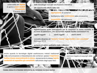 ¡¡ dalle tecnologie hard per una fruizione interattiva
¡¡ alle opportunità offerte dalla rete
potenzialità del digitale
di aprire a nuovi modelli
interpretativi
(Cameron 2012)
restrizioni legate al copyright delle
opere
POSSIBILI MODALITÀ DI FRUIZIONE PARTECIPATIVA DEL PATRIMONIO CULTURALE DIGITALE
¡¡ aggregazione di contenuti
¡¡ facilitazione della condivisione della conoscenza
¡¡ accessibilità del patrimonio
¡¡ digitalizzazione quale presupposto per la creazione di nuove modalità di
accesso al patrimonio, che nel formato digitale facilita connessioni tra:
oggetti-oggetti	|	utenti-oggetti	|	utenti-utenti
¡¡ concetto dinamico di “archivio ‘vivente’ aggiornabile e non conchiuso”
(Schnapp 2014)
¡¡ aumento di valore qualitativo delle collezioni
anche quando le tecnologie digitali sostituiscono metodi tradizionali
nella comunicazione e interpretazione dei contenuti, spesso l’esperienza
fruitiva rimane essenzialmente la stessa, riproponendo le stesse logiche
curatoriali ed espositive già consolidate nell’ambito degli spazi fisici
 