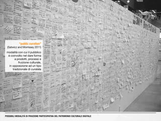 “public curation”
(Satwicz and Morrissey 2011)
modalità con cui il pubblico
è coinvolto nel dare forma
a prodotti, processi e
fruizione culturale,
in opposizione ad un tipo
tradizionale di curatela
POSSIBILI MODALITÀ DI FRUIZIONE PARTECIPATIVA DEL PATRIMONIO CULTURALE DIGITALE
 