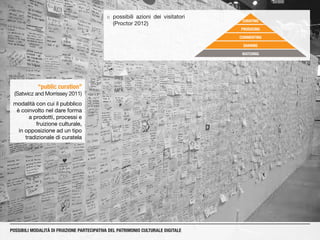 ¡¡ possibili azioni dei visitatori
(Proctor 2012)
“public curation”
(Satwicz and Morrissey 2011)
modalità con cui il pubblico
è coinvolto nel dare forma
a prodotti, processi e
fruizione culturale,
in opposizione ad un tipo
tradizionale di curatela
POSSIBILI MODALITÀ DI FRUIZIONE PARTECIPATIVA DEL PATRIMONIO CULTURALE DIGITALE
WATCHING
SHARING
COMMENTING
PRODUCING
CURATING
 