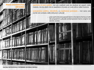 diversa concezione d’uso
dell’archivio
CULTURA PARTECIPATIVA E PATRIMONIO CULTURALE DIGITALE
¡¡ aspettative di nuovi pubblici, non più costituiti solo da studiosi ed esperti della
materia, ma da utenti che si aspettano di avere un ruolo attivo nella fruizione
¡¡ partecipazione pubblica, interattività, e progettazione partecipata ... non sono una
novità nel contesto delle istituzioni culturali
¡¡ gran parte dei presupposti teorici che danno forma a molti
dei programmi culturali contemporanei hanno origine nel
secolo scorso
 