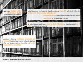 estremizzando, i beni culturali digitali sarebbero disponibili agli utenti della rete
senza vincoli di accesso e di ridistribuzione
gli utenti possono attribuire nuovi contesti di fruizione e stabilire quindi nuovi
valori per i contenuti culturali
¡¡ ricontestualizzazione beni presenti nelle collezioni online
¡¡ condivisione su siti web, blog e forum
AUTORIALITÀ, MEDIAZIONE E CONTROLLO DEI CONTENUTI
approccio “cultural remix”
alle collezioni digitali
(Eschenfelder e Caswell 2010)
problemi relativi a mediazione e controllo sui
contenuti legati al patrimonio culturale digitale
che sua stessa natura si presta a processi
interpretativi e di riutilizzo
 