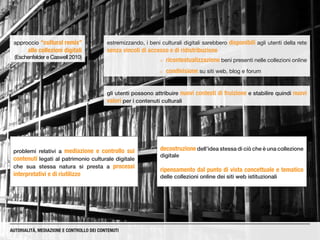estremizzando, i beni culturali digitali sarebbero disponibili agli utenti della rete
senza vincoli di accesso e di ridistribuzione
gli utenti possono attribuire nuovi contesti di fruizione e stabilire quindi nuovi
valori per i contenuti culturali
¡¡ ricontestualizzazione beni presenti nelle collezioni online
¡¡ condivisione su siti web, blog e forum
AUTORIALITÀ, MEDIAZIONE E CONTROLLO DEI CONTENUTI
approccio “cultural remix”
alle collezioni digitali
(Eschenfelder e Caswell 2010)
problemi relativi a mediazione e controllo sui
contenuti legati al patrimonio culturale digitale
che sua stessa natura si presta a processi
interpretativi e di riutilizzo
decostruzione dell’idea stessa di ciò che è una collezione
digitale
ripensamento dal punto di vista concettuale e tematico
delle collezioni online dei siti web istituzionali
 