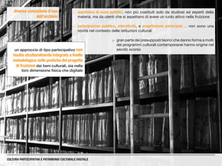 diversa concezione d’uso
dell’archivio
CULTURA PARTECIPATIVA E PATRIMONIO CULTURALE DIGITALE
¡¡ aspettative di nuovi pubblici, non più costituiti solo da studiosi ed esperti della
materia, ma da utenti che si aspettano di avere un ruolo attivo nella fruizione
¡¡ partecipazione pubblica, interattività, e progettazione partecipata ... non sono una
novità nel contesto delle istituzioni culturali
¡¡ gran parte dei presupposti teorici che danno forma a molti
dei programmi culturali contemporanei hanno origine nel
secolo scorsoun approccio di tipo partecipativo non
risulta strutturalmente integrato a livello
metodologico nelle pratiche del progetto
di fruizione dei beni culturali, sia nella
loro dimensione fisica che digitale
 