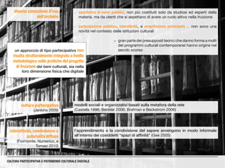 diversa concezione d’uso
dell’archivio
CULTURA PARTECIPATIVA E PATRIMONIO CULTURALE DIGITALE
cultura partecipativa
(Jenkins 2009)
modelli sociali e organizzativi basati sulla metafora della rete
(Castells 1996; Benkler 2006; Brafman e Beckstrom 2006)
¡¡ aspettative di nuovi pubblici, non più costituiti solo da studiosi ed esperti della
materia, ma da utenti che si aspettano di avere un ruolo attivo nella fruizione
¡¡ partecipazione pubblica, interattività, e progettazione partecipata ... non sono una
novità nel contesto delle istituzioni culturali
l’apprendimento e la condivisione del sapere avvengono in modo informale
all’interno dei cosiddetti “spazi di affinità” (Gee 2005)
interattività, condivisione e
autorialità diffusa
(Fiormonte, Numerico, e
Tomasi 2010)
¡¡ gran parte dei presupposti teorici che danno forma a molti
dei programmi culturali contemporanei hanno origine nel
secolo scorsoun approccio di tipo partecipativo non
risulta strutturalmente integrato a livello
metodologico nelle pratiche del progetto
di fruizione dei beni culturali, sia nella
loro dimensione fisica che digitale
 