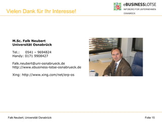 Falk Neubert, Universität Osnabrück Folie 15
M.Sc. Falk Neubert
Universität Osnabrück
Tel.: 0541 – 9694824
Handy: 0171 9908427
Falk.neubert@uni-osnabrueck.de
http://www.ebusiness-lotse-osnabrueck.de
Xing: http://www.xing.com/net/erp-os
Kontakt
Vielen Dank für Ihr Interesse!
 