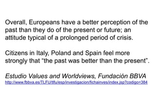 Overall, Europeans have a better perception of the
past than they do of the present or future; an
attitude typical of a prolonged period of crisis.
Citizens in Italy, Poland and Spain feel more
strongly that “the past was better than the present”.
Estudio Values and Worldviews, Fundación BBVA
http://www.fbbva.es/TLFU/tlfu/esp/investigacion/fichainves/index.jsp?codigo=384
 