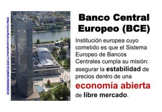Institución europea cuyo
cometido es que el Sistema
Europeo de Bancos
Centrales cumpla su misión:
asegurar la estabilidad de
precios dentro de una
economía abierta
de libre mercado.
Banco Central
Europeo (BCE)
http://www.flickr.com/photos/71399781@N00/3929482534
 