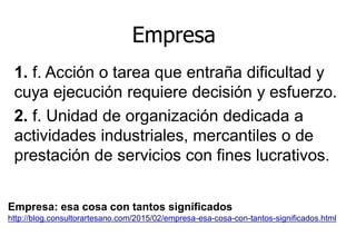 1. f. Acción o tarea que entraña dificultad y
cuya ejecución requiere decisión y esfuerzo.
2. f. Unidad de organización dedicada a
actividades industriales, mercantiles o de
prestación de servicios con fines lucrativos.
Empresa
Empresa: esa cosa con tantos significados
http://blog.consultorartesano.com/2015/02/empresa-esa-cosa-con-tantos-significados.html
 