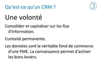 Qu'est-ce qu'un CRM ?
Une volonté
Consolider et capitaliser sur les flux
d'information.
Curiosité permanente.
Les données sont le véritable fond de commerce
d'une PME. La connaissance permet d'activer
les bons leviers.
 
