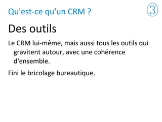 Qu'est-ce qu'un CRM ?
Des outils
Le CRM lui-même, mais aussi tous les outils qui
gravitent autour, avec une cohérence
d'ensemble.
Fini le bricolage bureautique.
 