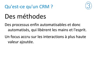 Qu'est-ce qu'un CRM ?
Des méthodes
Des processus enfin automatisables et donc
automatisés, qui libèrent les mains et l'esprit.
Un focus accru sur les interactions à plus haute
valeur ajoutée.
 