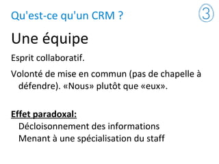 Qu'est-ce qu'un CRM ?
Une équipe
Esprit collaboratif.
Volonté de mise en commun (pas de chapelle à
défendre). «Nous» plutôt que «eux».
Effet paradoxal:
Décloisonnement des informations
Menant à une spécialisation du staff
 