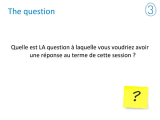 The question
Quelle est LA question à laquelle vous voudriez avoir
une réponse au terme de cette session ?
 