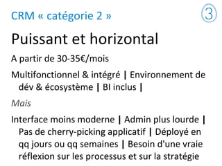 CRM « catégorie 2 »
Puissant et horizontal
A partir de 30-35€/mois
Multifonctionnel & intégré | Environnement de
dév & écosystème | BI inclus |
Mais
Interface moins moderne | Admin plus lourde |
Pas de cherry-picking applicatif | Déployé en
qq jours ou qq semaines | Besoin d'une vraie
réflexion sur les processus et sur la stratégie
 