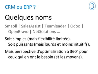 CRM ou ERP ?
Quelques noms
Smaoll | SalesAssist | Teamleader | Odoo |
OpenBravo | NetSolutions ...
Soit simples (mais flexibilité limitée).
Soit puissants (mais lourds et moins intuitifs).
Mais perspective d'optimalisation à 360° pour
ceux qui en ont le besoin (et les moyens).
 