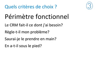 Quels critères de choix ?
Périmètre fonctionnel
Le CRM fait-il ce dont j'ai besoin?
Règle-t-il mon problème?
Saurai-je le prendre en main?
En a-t-il sous le pied?
 