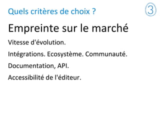 Quels critères de choix ?
Empreinte sur le marché
Vitesse d'évolution.
Intégrations. Ecosystème. Communauté.
Documentation, API.
Accessibilité de l'éditeur.
 