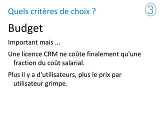 Quels critères de choix ?
Budget
Important mais ...
Une licence CRM ne coûte finalement qu'une
fraction du coût salarial.
Plus il y a d'utilisateurs, plus le prix par
utilisateur grimpe.
 