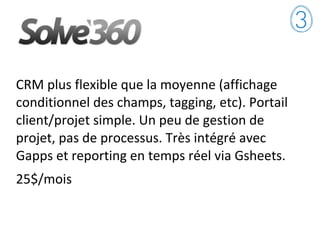CRM plus flexible que la moyenne (affichage
conditionnel des champs, tagging, etc). Portail
client/projet simple. Un peu de gestion de
projet, pas de processus. Très intégré avec
Gapps et reporting en temps réel via Gsheets.
25$/mois
 
