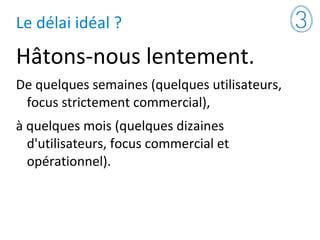 Le délai idéal ?
Hâtons-nous lentement.
De quelques semaines (quelques utilisateurs,
focus strictement commercial),
à quelques mois (quelques dizaines
d'utilisateurs, focus commercial et
opérationnel).
 