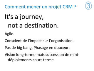 Comment mener un projet CRM ?
It's a journey,
not a destination.
Agile.
Conscient de l'impact sur l'organisation.
Pas de big bang. Phasage en douceur.
Vision long-terme mais succession de mini-
déploiements court-terme.
 