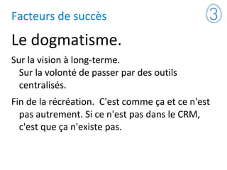 Facteurs de succès
Le dogmatisme.
Sur la vision à long-terme.
Sur la volonté de passer par des outils
centralisés.
Fin de la récréation. C'est comme ça et ce n'est
pas autrement. Si ce n'est pas dans le CRM,
c'est que ça n'existe pas.
 